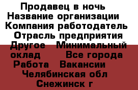 Продавец в ночь › Название организации ­ Компания-работодатель › Отрасль предприятия ­ Другое › Минимальный оклад ­ 1 - Все города Работа » Вакансии   . Челябинская обл.,Снежинск г.